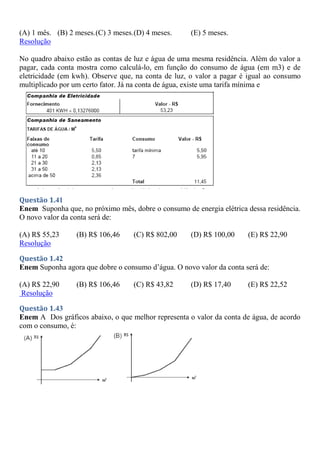 (A) 1 mês. (B) 2 meses.(C) 3 meses.(D) 4 meses. (E) 5 meses.
Resolução
No quadro abaixo estão as contas de luz e água de uma mesma residência. Além do valor a
pagar, cada conta mostra como calculá-lo, em função do consumo de água (em m3) e de
eletricidade (em kwh). Observe que, na conta de luz, o valor a pagar é igual ao consumo
multiplicado por um certo fator. Já na conta de água, existe uma tarifa mínima e
Questão 1.41
Enem Suponha que, no próximo mês, dobre o consumo de energia elétrica dessa residência.
O novo valor da conta será de:
(A) R$ 55,23 (B) R$ 106,46 (C) R$ 802,00 (D) R$ 100,00 (E) R$ 22,90
Resolução
Questão 1.42
Enem Suponha agora que dobre o consumo d’água. O novo valor da conta será de:
(A) R$ 22,90 (B) R$ 106,46 (C) R$ 43,82 (D) R$ 17,40 (E) R$ 22,52
Resolução
Questão 1.43
Enem A Dos gráficos abaixo, o que melhor representa o valor da conta de água, de acordo
com o consumo, é:
 