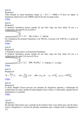 Q 8.30
Resposta C
Tubo fechado só emite harmônico impar. fH = N.f, f = 500Hz e N deve ser ímpar. A
frequência impossível é a de 1000Hz onde N deveria ser igual a dois.
Voltar
Q 8.31
Resposta E
O primeiro harmônico possui metade de um fuso, logo um fuso mede 34 cm e o
comprimento de onda 68 cm ou 0,68 m
.
v f

 340 0,68. f
 f = 500 Hz
Se a frequência do primeiro harmônico é de 500 Hz, o terceiro é de 1500 Hz e o quinto de
2500 Hz.
Voltar
Q 8.32
Resposta B
A frequência mais baixa é a do primeiro harmônico.
O primeiro harmônico possui metade de um fuso, logo um fuso mede 6,8 cm e o
comprimento de onda 13,6 cm ou 0,136 m
.
v f

 340 0,136. f
 f = 2500 Hz f = 2,5 kHz
Voltar
Q 8.33
Resposta D
0
2.
.
R
u
f f
c
  9
8
2.
300 .3.10
3.10
R
u
 300 2. .10
R
u
 15
R
m
u
s
 ou 54
R
km
u
h

Voltar
Q 8.34
Resposta D
O efeito Doppler Fizeau provoca um aumento de frequência aparente e diminuição de
comprimento de onda, quando há aproximação entre a fonte e o observador, quando houver
afastamento é o contrário.
Voltar
Q 8.35
Resposta A
Do desenho observamos que o período do dó central é duas vezes maior que o do dó maior.
Como a frequência é o inverso do período concluímos que a relação entre as frequências é
1/2.
 
