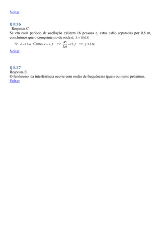 Voltar
Q 8.36
Resposta C
Se em cada período de oscilação existem 16 pessoas e, estas estão separadas por 0,8 m,
concluímos que o comprimento de onda é: 15.0,8
 
 12m
  Como .
v f

 =>
45
12.
3,6
f
 => 1
f Hz

Voltar
Q 8.37
Resposta E
O fenômeno da interferência ocorre com ondas de frequências iguais ou muito próximas.
Voltar
 