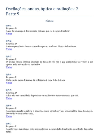 Oscilações, ondas, óptica e radiações-2
Parte 9
(Óptica)
Q 9.1
Resposta B
A cor de um corpo é determinada pela cor que ele é capaz de refletir.
Voltar
Q 9.2
Resposta D
A decomposição da luz nas cores do espectro se chama dispersão luminosa.
Voltar
Q 9.3
Resposta E
O gráfico mostra intensa absorção da faixa de 500 nm o que corresponde ao verde, a cor
oposta a ele no circulo é o vermelho.
Voltar
Q 9.4
Resposta E
Onde existe maior diferença de refletância é entre 0,8 e 0,9 m
Voltar
Q 9.5
Resposta D
A luz não tem capacidade de penetrar em sedimentos sendo atenuada por eles.
Voltar
Q 9.6
Resposta E
A camisa amarela só reflete o amarelo, o azul será absorvido, se não reflete nada fica negra.
O vestido branco reflete tudo.
Voltar
Q 9.7
Resposta E
As diferentes densidades entre meios alteram a capacidade de refração ou reflexão das ondas
neles.
 