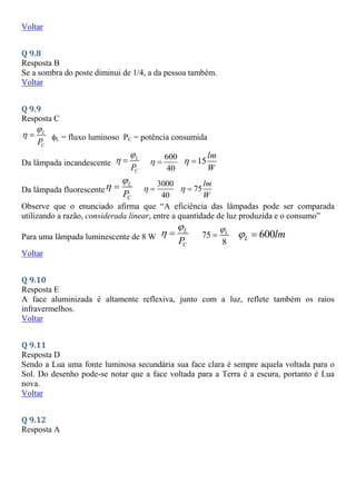 Voltar
Q 9.8
Resposta B
Se a sombra do poste diminui de 1/4, a da pessoa também.
Voltar
Q 9.9
Resposta C
L
C
P

  L = fluxo luminoso PC = potência consumida
Da lâmpada incandescente
L
C
P

  600
40
  15
lm
W
 
Da lâmpada fluorescente
L
C
P

  3000
40
  75
lm
W
 
Observe que o enunciado afirma que “A eficiência das lâmpadas pode ser comparada
utilizando a razão, considerada linear, entre a quantidade de luz produzida e o consumo”
Para uma lâmpada luminescente de 8 W
L
C
P

  75
8
L

 600
L lm
 
Voltar
Q 9.10
Resposta E
A face aluminizada é altamente reflexiva, junto com a luz, reflete também os raios
infravermelhos.
Voltar
Q 9.11
Resposta D
Sendo a Lua uma fonte luminosa secundária sua face clara é sempre aquela voltada para o
Sol. Do desenho pode-se notar que a face voltada para a Terra é a escura, portanto é Lua
nova.
Voltar
Q 9.12
Resposta A
 