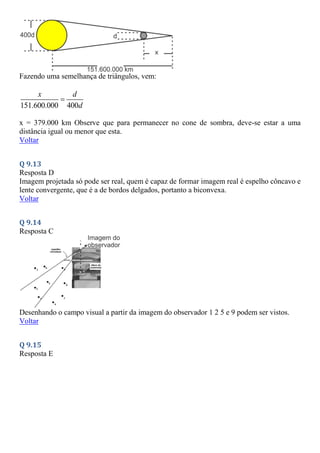 Fazendo uma semelhança de triângulos, vem:
151.600.000 400
x d
d

x = 379.000 km Observe que para permanecer no cone de sombra, deve-se estar a uma
distância igual ou menor que esta.
Voltar
Q 9.13
Resposta D
Imagem projetada só pode ser real, quem é capaz de formar imagem real é espelho côncavo e
lente convergente, que é a de bordos delgados, portanto a biconvexa.
Voltar
Q 9.14
Resposta C
Desenhando o campo visual a partir da imagem do observador 1 2 5 e 9 podem ser vistos.
Voltar
Q 9.15
Resposta E
 