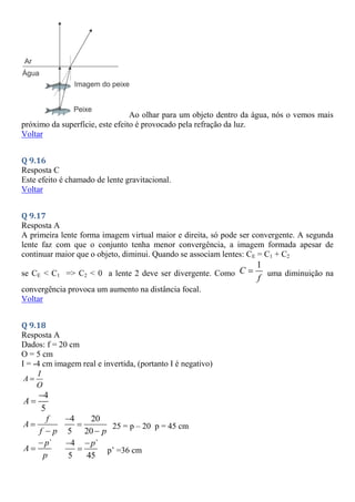 Ao olhar para um objeto dentro da água, nós o vemos mais
próximo da superfície, este efeito é provocado pela refração da luz.
Voltar
Q 9.16
Resposta C
Este efeito é chamado de lente gravitacional.
Voltar
Q 9.17
Resposta A
A primeira lente forma imagem virtual maior e direita, só pode ser convergente. A segunda
lente faz com que o conjunto tenha menor convergência, a imagem formada apesar de
continuar maior que o objeto, diminui. Quando se associam lentes: CE = C1 + C2
se CE < C1 => C2 < 0 a lente 2 deve ser divergente. Como
1
C
f
 uma diminuição na
convergência provoca um aumento na distância focal.
Voltar
Q 9.18
Resposta A
Dados: f = 20 cm
O = 5 cm
I = -4 cm imagem real e invertida, (portanto I é negativo)
I
A
O

4
5
A


f
A
f p


4 20
5 20 p



25 = p – 20 p = 45 cm
`
p
A
p


4 `
5 45
p
 
 p’ =36 cm
 
