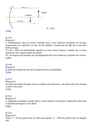 d = 9 cm
Voltar
Q 9.19
Resposta C
I- Imediatamente antes de ocorrer reflexão total, o raio luminoso emergente sai da água
tangenciando sua superfície, ou seja, ela não impede a visualização de algo que se encontre
dentro da água.
II e III o efeito de profundidade aparente se torna menos intenso à medida que os raios
luminosos vão se aproximando da normal.
IV- As imagens são formadas por prolongamentos dos raios luminosos, portanto são virtuais.
Voltar
Q 9.20
Resposta C
O índice de refração de um meio é proporcional à sua densidade.
Voltar
Q 9.21
Resposta B
Ao olhar para dentro da água vemos os objetos mais próximos, e de dentro para fora da água
o efeito é invertido.
Voltar
Q 9.22
Resposta D
A ampliação de qualquer sistema óptico, exceto lunetas e telescópios é dada pela razão entre
o tamanho da imagem e o do objeto.
Voltar
Q 9.23
Resposta B
Dados: f = 10 cm, positiva por ser lente convergente. p’ = 200 cm, positivo por ser imagem
real.
 