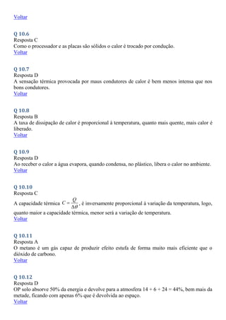 Voltar
Q 10.6
Resposta C
Como o processador e as placas são sólidos o calor é trocado por condução.
Voltar
Q 10.7
Resposta D
A sensação térmica provocada por maus condutores de calor é bem menos intensa que nos
bons condutores.
Voltar
Q 10.8
Resposta B
A taxa de dissipação de calor é proporcional à temperatura, quanto mais quente, mais calor é
liberado.
Voltar
Q 10.9
Resposta D
Ao receber o calor a água evapora, quando condensa, no plástico, libera o calor no ambiente.
Voltar
Q 10.10
Resposta C
A capacidade térmica
Q
C



, é inversamente proporcional à variação da temperatura, logo,
quanto maior a capacidade térmica, menor será a variação de temperatura.
Voltar
Q 10.11
Resposta A
O metano é um gás capaz de produzir efeito estufa de forma muito mais eficiente que o
dióxido de carbono.
Voltar
Q 10.12
Resposta D
OP solo absorve 50% da energia e devolve para a atmosfera 14 + 6 + 24 = 44%, bem mais da
metade, ficando com apenas 6% que é devolvida ao espaço.
Voltar
 
