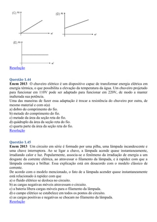 Resolução
Questão 1.44
Enem 2013 O chuveiro elétrico é um dispositivo capaz de transformar energia elétrica em
energia térmica, o que possibilita a elevação da temperatura da água. Um chuveiro projetado
para funcionar em 110V pode ser adaptado para funcionar em 220V, de modo a manter
inalterada sua potência.
Uma das maneiras de fazer essa adaptação é trocar a resistência do chuveiro por outra, de
mesmo material e com o(a)
a) dobro do comprimento do fio.
b) metade do comprimento do fio.
c) metade da área da seção reta do fio.
d) quádruplo da área da seção reta do fio.
e) quarta parte da área da seção reta do fio.
Resolução
Questão 1.45
Enem 2013 Um circuito em série é formado por uma pilha, uma lâmpada incandescente e
uma chave interruptora. Ao se ligar a chave, a lâmpada acende quase instantaneamente,
irradiando calor e luz. Popularmente, associa-se o fenômeno da irradiação de energia a um
desgaste da corrente elétrica, ao atravessar o filamento da lâmpada, e à rapidez com que a
lâmpada começa a brilhar. Essa explicação está em desacordo com o modelo clássico de
corrente.
De acordo com o modelo mencionado, o fato de a lâmpada acender quase instantaneamente
está relacionado à rapidez com que
a) o fluido elétrico se desloca no circuito.
b) as cargas negativas móveis atravessam o circuito.
c) a bateria libera cargas móveis para o filamento da lâmpada.
d) o campo elétrico se estabelece em todos os pontos do circuito.
e) as cargas positivas e negativas se chocam no filamento da lâmpada.
Resolução
 