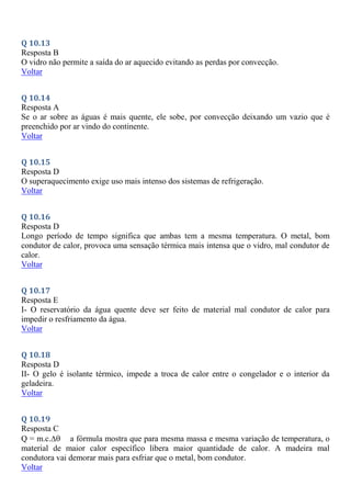 Q 10.13
Resposta B
O vidro não permite a saída do ar aquecido evitando as perdas por convecção.
Voltar
Q 10.14
Resposta A
Se o ar sobre as águas é mais quente, ele sobe, por convecção deixando um vazio que é
preenchido por ar vindo do continente.
Voltar
Q 10.15
Resposta D
O superaquecimento exige uso mais intenso dos sistemas de refrigeração.
Voltar
Q 10.16
Resposta D
Longo período de tempo significa que ambas tem a mesma temperatura. O metal, bom
condutor de calor, provoca uma sensação térmica mais intensa que o vidro, mal condutor de
calor.
Voltar
Q 10.17
Resposta E
I- O reservatório da água quente deve ser feito de material mal condutor de calor para
impedir o resfriamento da água.
Voltar
Q 10.18
Resposta D
II- O gelo é isolante térmico, impede a troca de calor entre o congelador e o interior da
geladeira.
Voltar
Q 10.19
Resposta C
Q = m.c. a fórmula mostra que para mesma massa e mesma variação de temperatura, o
material de maior calor específico libera maior quantidade de calor. A madeira mal
condutora vai demorar mais para esfriar que o metal, bom condutor.
Voltar
 