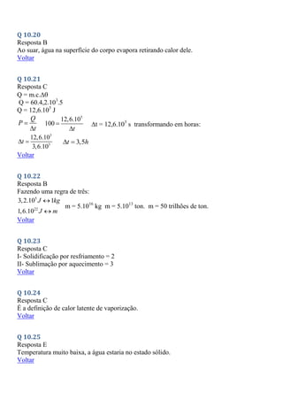 Q 10.20
Resposta B
Ao suar, água na superfície do corpo evapora retirando calor dele.
Voltar
Q 10.21
Resposta C
Q = m.c.
Q = 60.4,2.103
.5
Q = 12,6.105
J
Q
P
t


5
12,6.10
100
t


t = 12,6.103
s transformando em horas:
3
3
12,6.10
3,6.10
t
  3,5
t h
 
Voltar
Q 10.22
Resposta B
Fazendo uma regra de três:
5
22
3,2.10 1
1,6.10
J kg
J m


m = 5.1016
kg m = 5.1013
ton. m = 50 trilhões de ton.
Voltar
Q 10.23
Resposta C
I- Solidificação por resfriamento = 2
II- Sublimação por aquecimento = 3
Voltar
Q 10.24
Resposta C
É a definição de calor latente de vaporização.
Voltar
Q 10.25
Resposta E
Temperatura muito baixa, a água estaria no estado sólido.
Voltar
 