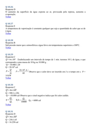 Q 10.26
Resposta D
O aumento da superfície da água exposta ao ar, provocada pela represa, aumenta a
evaporação.
Voltar
Q 10.27
Resposta E
A temperatura de vaporização é constante qualquer que seja a quantidade de calor que se de
à água.
Voltar
Q 10.28
Resposta B
Sob pressão maior que a atmosférica a água ferve em temperaturas superiores a 100ºC.
Voltar
Q 10.29
Resposta C
. .
Q mc 
  Estabelecendo um intervalo de tempo de 1 min. teremos 10 L de água, o que
corresponde a uma massa de 10 kg ou 10.000 g .
Q = 10.000.1.20
Q = 20.104
cal
Q
P
t


4
20.10 .4, 2
60
P  Observe que o calor deve ser inserido em J e o tempo em s. P =
14 kW
Voltar
Q 10.30
Resposta C
. .
Q mc 
 
Q = 500.1.(-20)
Q = -10.000 cal Observe que o sinal negativo indica que foi calor cedido.
U
T
Q
Q
  0,6
10000
U
Q
 QU = 6000 cal
Voltar
Q 10.31
Resposta D
. .
Q mc 
 
Q = 250.1.65
Q = 16.250 cal
 