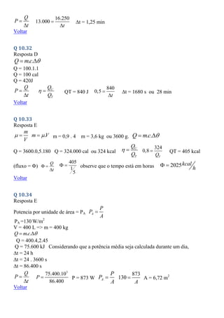 Q
P
t


16.250
13.000
t


t = 1,25 min
Voltar
Q 10.32
Resposta D
. .
Q mc 
 
Q = 100.1.1
Q = 100 cal
Q = 420J
Q
P
t


U
T
Q
Q
  QT = 840 J
840
0,5
t


t = 1680 s ou 28 min
Voltar
Q 10.33
Resposta E
.
m
m V
V
 
  m = 0,9 . 4 m = 3,6 kg ou 3600 g. . .
Q mc 
 
Q = 3600.0,5.180 Q = 324.000 cal ou 324 kcal
U
T
Q
Q
  324
0,8
T
Q
 QT = 405 kcal
(fluxo = )
Q
t
 

405
1
5
  observe que o tempo está em horas 2025kcal
h
 
Voltar
Q 10.34
Resposta E
Potencia por unidade de área = PA A
P
P
A

PA =130 W/m2
V = 400 L => m = 400 kg
. .
Q mc 
 
Q = 400.4,2.45
Q = 75.600 kJ Considerando que a potência média seja calculada durante um dia,
t = 24 h
t = 24 . 3600 s
t = 86.400 s
Q
P
t


3
75.400.10
86.400
P  P = 873 W A
P
P
A

873
130
A
 A = 6,72 m2
Voltar
 