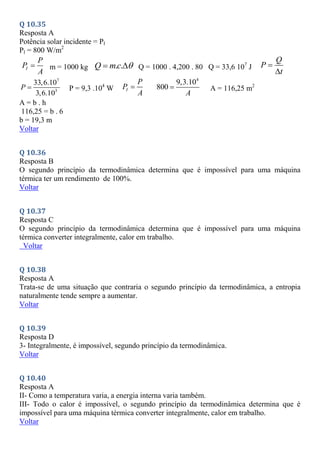 Q 10.35
Resposta A
Potência solar incidente = PI
PI = 800 W/m2
I
P
P
A
 m = 1000 kg . .
Q mc 
  Q = 1000 . 4,200 . 80 Q = 33,6 107
J
Q
P
t


7
3
33,6.10
3,6.10
P  P = 9,3 .104
W I
P
P
A

4
9,3.10
800
A
 A = 116,25 m2
A = b . h
116,25 = b . 6
b = 19,3 m
Voltar
Q 10.36
Resposta B
O segundo princípio da termodinâmica determina que é impossível para uma máquina
térmica ter um rendimento de 100%.
Voltar
Q 10.37
Resposta C
O segundo princípio da termodinâmica determina que é impossível para uma máquina
térmica converter integralmente, calor em trabalho.
Voltar
Q 10.38
Resposta A
Trata-se de uma situação que contraria o segundo princípio da termodinâmica, a entropia
naturalmente tende sempre a aumentar.
Voltar
Q 10.39
Resposta D
3- Integralmente, é impossível, segundo princípio da termodinâmica.
Voltar
Q 10.40
Resposta A
II- Como a temperatura varia, a energia interna varia também.
III- Todo o calor é impossível, o segundo princípio da termodinâmica determina que é
impossível para uma máquina térmica converter integralmente, calor em trabalho.
Voltar
 