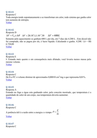 Q 10.41
Resposta C
Toda energia tende espontaneamente a se transformar em calor, todo sistema que ganha calor
tem aumento de entropia.
Voltar
Q 10.42
Resposta D
0. .
V V  
   3 3
20.10 .1,1.10 .30
V 
  600
V L
 
Somente pelo aquecimento se ganham 600 L por dia, em 7 dias são 4.200 L . Este álcool não
foi comprado, não se pagou por ele, é lucro líquido. Calculando o ganho. 4.200. 1,6 = R$
6.720,00
Voltar
Q 10.43
Resposta E
I- Estando mais quente e em consequência mais dilatado, você levaria menos massa pelo
mesmo volume.
Voltar
Q 10.44
Resposta C
De 0 a 4ºC o volume diminui de aproximados 0,00010 cm3
/mg o que representa 0,01%.
Voltar
Q 10.45
Resposta A
Estando no fogo a água esta ganhando calor, pelo conceito mostrado, que temperatura é a
quantidade de calor de um corpo, sua temperatura deveria aumentar.
Voltar
Q 10.46
Resposta C
A potência útil é a razão entre a energia e o tempo
E
P
t


Voltar
Q 10.47
Resposta C
 