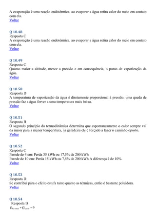 A evaporação é uma reação endotérmica, ao evaporar a água retira calor do meio em contato
com ela.
Voltar
Q 10.48
Resposta C
A evaporação é uma reação endotérmica, ao evaporar a água retira calor do meio em contato
com ela.
Voltar
Q 10.49
Resposta C
Quanto maior a altitude, menor a pressão e em consequência, o ponto de vaporização da
água.
Voltar
Q 10.50
Resposta D
A temperatura de vaporização da água é diretamente proporcional à pressão, uma queda de
pressão faz a água ferver a uma temperatura mais baixa.
Voltar
Q 10.51
Resposta B
O segundo princípio da termodinâmica determina que espontaneamente o calor sempre vai
da maior para a menor temperatura, na geladeira ele é forçado a fazer o caminho oposto.
Voltar
Q 10.52
Resposta C
Parede de 4 cm: Perda 35 kWh ou 17,5% de 200 kWh
Parede de 10 cm: Perda 15 kWh ou 7,5% de 200 kWh A diferença é de 10%.
Voltar
Q 10.53
Resposta D
Se contribui para o efeito estufa tanto quanto as térmicas, então é bastante poluidora.
Voltar
Q 10.54
Resposta B
Re 0
cebido Cedido
Q Q
 
 