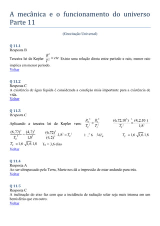 A mecânica e o funcionamento do universo
Parte 11
(Gravitação Universal)
Q 11.1
Resposta B
Terceira lei de Kepler
3
2
R
cte
T
 Existe uma relação direta entre período e raio, menor raio
implica em menor período.
Voltar
Q 11.2
Resposta C
A existência de água líquida é considerada a condição mais importante para a existência de
vida.
Voltar
Q 11.3
Resposta C
Aplicando a terceira lei de Kepler vem:
3 3
2 2
E I
E I
R R
T T

5 3 5 3
2 2
(6,72.10 ) (4,2.10 )
1,8
E
T

3 3
2 2
(6,72) (4,2)
1,8
E
T

3
2 2
3
(6,72)
.1,8
(4,2)
E
T
 3 2 2
1 , 6 . 1 , 8
E
T
 1,6 1,6.1,8
E
T 
1,6 1,6.1,8
E
T  TE = 3,6 dias
Voltar
Q 11.4
Resposta A
Ao ser ultrapassado pela Terra, Marte nos dá a impressão de estar andando para trás.
Voltar
Q 11.5
Resposta C
A inclinação do eixo faz com que a incidência de radiação solar seja mais intensa em um
hemisfério que em outro.
Voltar
 