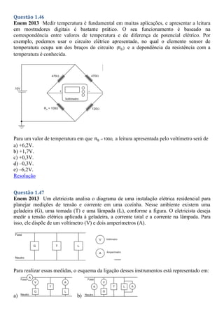Questão 1.46
Enem 2013 Medir temperatura é fundamental em muitas aplicações, e apresentar a leitura
em mostradores digitais é bastante prático. O seu funcionamento é baseado na
correspondência entre valores de temperatura e de diferença de potencial elétrico. Por
exemplo, podemos usar o circuito elétrico apresentado, no qual o elemento sensor de
temperatura ocupa um dos braços do circuito S
(R ) e a dependência da resistência com a
temperatura é conhecida.
Para um valor de temperatura em que S
R 100 ,
Ω
 a leitura apresentada pelo voltímetro será de
a) +6,2V.
b) +1,7V.
c) +0,3V.
d) –0,3V.
e) –6,2V.
Resolução
Questão 1.47
Enem 2013 Um eletricista analisa o diagrama de uma instalação elétrica residencial para
planejar medições de tensão e corrente em uma cozinha. Nesse ambiente existem uma
geladeira (G), uma tomada (T) e uma lâmpada (L), conforme a figura. O eletricista deseja
medir a tensão elétrica aplicada à geladeira, a corrente total e a corrente na lâmpada. Para
isso, ele dispõe de um voltímetro (V) e dois amperímetros (A).
Para realizar essas medidas, o esquema da ligação desses instrumentos está representado em:
a) b)
 