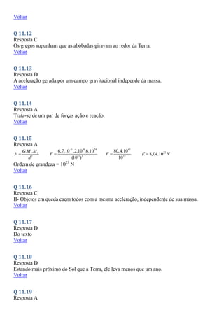 Voltar
Q 11.12
Resposta C
Os gregos supunham que as abóbadas giravam ao redor da Terra.
Voltar
Q 11.13
Resposta D
A aceleração gerada por um campo gravitacional independe da massa.
Voltar
Q 11.14
Resposta A
Trata-se de um par de forças ação e reação.
Voltar
Q 11.15
Resposta A
1 2
2
. .
G M M
F
d

11 30 24
11 2
6,7.10 .2.10 .6.10
(10 )
F


43
22
80,4.10
10
F  22
8,04.10
F N

Ordem de grandeza = 1023
N
Voltar
Q 11.16
Resposta C
II- Objetos em queda caem todos com a mesma aceleração, independente de sua massa.
Voltar
Q 11.17
Resposta D
Do texto
Voltar
Q 11.18
Resposta D
Estando mais próximo do Sol que a Terra, ele leva menos que um ano.
Voltar
Q 11.19
Resposta A
 