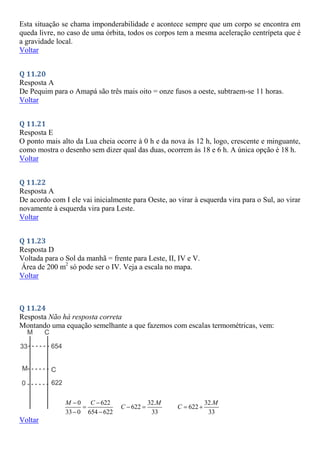 Esta situação se chama imponderabilidade e acontece sempre que um corpo se encontra em
queda livre, no caso de uma órbita, todos os corpos tem a mesma aceleração centrípeta que é
a gravidade local.
Voltar
Q 11.20
Resposta A
De Pequim para o Amapá são três mais oito = onze fusos a oeste, subtraem-se 11 horas.
Voltar
Q 11.21
Resposta E
O ponto mais alto da Lua cheia ocorre à 0 h e da nova às 12 h, logo, crescente e minguante,
como mostra o desenho sem dizer qual das duas, ocorrem às 18 e 6 h. A única opção é 18 h.
Voltar
Q 11.22
Resposta A
De acordo com I ele vai inicialmente para Oeste, ao virar à esquerda vira para o Sul, ao virar
novamente à esquerda vira para Leste.
Voltar
Q 11.23
Resposta D
Voltada para o Sol da manhã = frente para Leste, II, IV e V.
Área de 200 m2
só pode ser o IV. Veja a escala no mapa.
Voltar
Q 11.24
Resposta Não há resposta correta
Montando uma equação semelhante a que fazemos com escalas termométricas, vem:
0 622
33 0 654 622
M C
 

 
32.
622
33
M
C  
32.
622
33
M
C  
Voltar
 