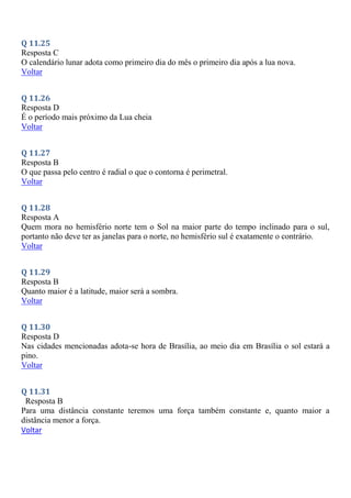 Q 11.25
Resposta C
O calendário lunar adota como primeiro dia do mês o primeiro dia após a lua nova.
Voltar
Q 11.26
Resposta D
É o período mais próximo da Lua cheia
Voltar
Q 11.27
Resposta B
O que passa pelo centro é radial o que o contorna é perimetral.
Voltar
Q 11.28
Resposta A
Quem mora no hemisfério norte tem o Sol na maior parte do tempo inclinado para o sul,
portanto não deve ter as janelas para o norte, no hemisfério sul é exatamente o contrário.
Voltar
Q 11.29
Resposta B
Quanto maior é a latitude, maior será a sombra.
Voltar
Q 11.30
Resposta D
Nas cidades mencionadas adota-se hora de Brasília, ao meio dia em Brasília o sol estará a
pino.
Voltar
Q 11.31
Resposta B
Para uma distância constante teremos uma força também constante e, quanto maior a
distância menor a força.
Voltar
 