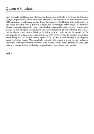 Quem é Chaban
Com formação acadêmica em odontologia, dentista por profissão e professor de física por
vocação, o professor Chaban atua, com excelência, na preparação de vestibulandos desde
1974. Atuou em grandes cursos como Curso Promove em Uberlândia e Vitoria, Objetivo em
São Paulo, Ribeirão Preto e Brasília, Energia em Florianópolis entre outros. No momento
oferece cursos de preparação para vestibulandos e acompanhamento escolar para o ensino
médio, em curso próprio exclusivamente de física. Entusiasta da prática trouxe dos Estados
Unidos alguns componentes didáticos de física para a criação de um laboratório e, foi
surpreendido na alfândega por uma taxação de 90% sobre o valor do material classificado
como “brinquedo”. O normal seriam “apenas 60%” os 30% a mais foram pelo privilégio de
morar em Minas Gerais. Meio revoltado com este fato, produziu e usa em suas aulas um
verdadeiro laboratório prático feito 95% com sucata a custo muito próximo de zero, que,
aliás, será motivo de uma publicação para professores. Mas, isso é outra estória.
Índice
 
