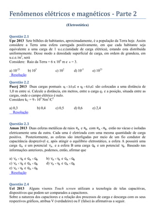 Fenômenos elétricos e magnéticos - Parte 2
(Eletrostática)
Questão 2.1
Upe 2013 Sete bilhões de habitantes, aproximadamente, é a população da Terra hoje. Assim
considere a Terra uma esfera carregada positivamente, em que cada habitante seja
equivalente a uma carga de 1 u.c.e.(unidade de carga elétrica), estando esta distribuída
uniformemente. Desse modo a densidade superficial de carga, em ordem de grandeza, em
u.c.e./m2
, será
Considere: Raio da Terra = 6 x 106
m e π = 3.
a) 10-23
b) 105
c) 102
d) 10-5
e) 1023
Resolução
Questão 2.2
Pucrj 2013 Duas cargas pontuais 1 2
q 3,0 C e q 6,0 C
μ μ
  são colocadas a uma distância de
1,0 m entre si. Calcule a distância, em metros, entre a carga q1 e a posição, situada entre as
cargas, onde o campo elétrico é nulo.
Considere kC = 9 109
Nm2
/C2
a) 0,3 b) 0,4 c) 0,5 d) 0,6 e) 2,4
Resolução
Questão 2.3
Aman 2013 Duas esferas metálicas de raios A
R e B
R , com A B
R R ,
 estão no vácuo e isoladas
eletricamente uma da outra. Cada uma é eletrizada com uma mesma quantidade de carga
positiva. Posteriormente, as esferas são interligadas por meio de um fio condutor de
capacitância desprezível e, após atingir o equilíbrio eletrostático, a esfera A possuirá uma
carga A
Q e um potencial A
V , e a esfera B uma carga B
Q e um potencial B
V . Baseado nas
informações anteriores, podemos, então, afirmar que
a) A B
V V
 e A B
Q Q
 b) A B
V V
 e A B
Q Q

c) A B
V V
 e A B
Q Q
 d) A B
V V
 e A B
Q Q

e) A B
V V
 e A B
Q Q

Resolução
Questão 2.4
Uel 2013 Alguns visores Touch screen utilizam a tecnologia de telas capacitivas,
dispositivos que podem ser comparados a capacitores.
Sobre a natureza dos capacitores e a relação dos processos de carga e descarga com os seus
respectivos gráficos, atribua V (verdadeiro) ou F (falso) às afirmativas a seguir.
 