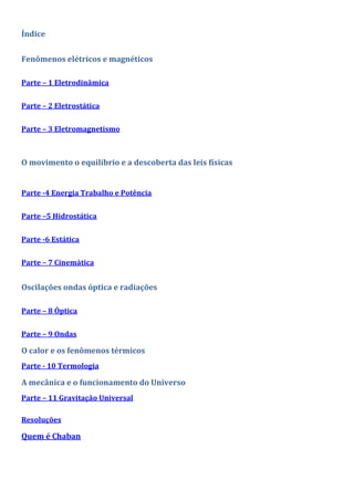 Índice
Fenômenos elétricos e magnéticos
Parte – 1 Eletrodinâmica
Parte – 2 Eletrostática
Parte – 3 Eletromagnetismo
O movimento o equilíbrio e a descoberta das leis físicas
Parte -4 Energia Trabalho e Potência
Parte –5 Hidrostática
Parte -6 Estática
Parte – 7 Cinemática
Oscilações ondas óptica e radiações
Parte – 8 Óptica
Parte – 9 Ondas
O calor e os fenômenos térmicos
Parte - 10 Termologia
A mecânica e o funcionamento do Universo
Parte – 11 Gravitação Universal
Resoluções
Quem é Chaban
 