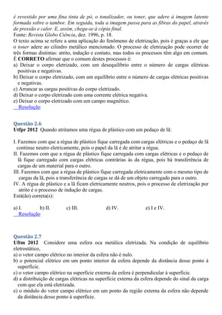 é revestido por uma fina tinta de pó, o tonalizador, ou toner, que adere à imagem latente
formada sobre o tambor. Em seguida, toda a imagem passa para as fibras do papel, através
de pressão e calor. E, assim, chega-se à cópia final.
Fonte: Revista Globo Ciência, dez. 1996, p. 18.
O texto acima se refere a uma aplicação do fenômeno de eletrização, pois é graças a ele que
o toner adere ao cilindro metálico mencionado. O processo de eletrização pode ocorrer de
três formas distintas: atrito, indução e contato, mas todos os processos têm algo em comum.
É CORRETO afirmar que o comum destes processos é:
a) Deixar o corpo eletrizado, com um desequilíbrio entre o número de cargas elétricas
positivas e negativas.
b) Deixar o corpo eletrizado, com um equilíbrio entre o número de cargas elétricas positivas
e negativas.
c) Arrancar as cargas positivas do corpo eletrizado.
d) Deixar o corpo eletrizado com uma corrente elétrica negativa.
e) Deixar o corpo eletrizado com um campo magnético.
Resolução
Questão 2.6
Utfpr 2012 Quando atritamos uma régua de plástico com um pedaço de lã:
I. Fazemos com que a régua de plástico fique carregada com cargas elétricas e o pedaço de lã
continue neutro eletricamente, pois o papel da lã é de atritar a régua.
II. Fazemos com que a régua de plástico fique carregada com cargas elétricas e o pedaço de
lã fique carregado com cargas elétricas contrárias às da régua, pois há transferência de
cargas de um material para o outro.
III. Fazemos com que a régua de plástico fique carregada eletricamente com o mesmo tipo de
cargas da lã, pois a transferência de cargas se dá de um objeto carregado para o outro.
IV. A régua de plástico e a lã ficam eletricamente neutros, pois o processo de eletrização por
atrito é o processo de indução de cargas.
Está(ão) correta(s):
a) I. b) II. c) III. d) IV. e) I e IV.
Resolução
Questão 2.7
Uftm 2012 Considere uma esfera oca metálica eletrizada. Na condição de equilíbrio
eletrostático,
a) o vetor campo elétrico no interior da esfera não é nulo.
b) o potencial elétrico em um ponto interior da esfera depende da distância desse ponto à
superfície.
c) o vetor campo elétrico na superfície externa da esfera é perpendicular à superfície.
d) a distribuição de cargas elétricas na superfície externa da esfera depende do sinal da carga
com que ela está eletrizada.
e) o módulo do vetor campo elétrico em um ponto da região externa da esfera não depende
da distância desse ponto à superfície.
 