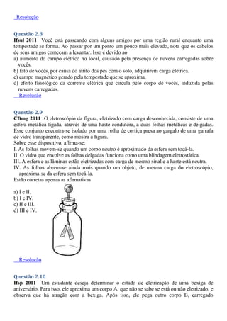 Resolução
Questão 2.8
Ifsul 2011 Você está passeando com alguns amigos por uma região rural enquanto uma
tempestade se forma. Ao passar por um ponto um pouco mais elevado, nota que os cabelos
de seus amigos começam a levantar. Isso é devido ao
a) aumento do campo elétrico no local, causado pela presença de nuvens carregadas sobre
vocês.
b) fato de vocês, por causa do atrito dos pés com o solo, adquirirem carga elétrica.
c) campo magnético gerado pela tempestade que se aproxima.
d) efeito fisiológico da corrente elétrica que circula pelo corpo de vocês, induzida pelas
nuvens carregadas.
Resolução
Questão 2.9
Cftmg 2011 O eletroscópio da figura, eletrizado com carga desconhecida, consiste de uma
esfera metálica ligada, através de uma haste condutora, a duas folhas metálicas e delgadas.
Esse conjunto encontra-se isolado por uma rolha de cortiça presa ao gargalo de uma garrafa
de vidro transparente, como mostra a figura.
Sobre esse dispositivo, afirma-se:
I. As folhas movem-se quando um corpo neutro é aproximado da esfera sem tocá-la.
II. O vidro que envolve as folhas delgadas funciona como uma blindagem eletrostática.
III. A esfera e as lâminas estão eletrizadas com carga de mesmo sinal e a haste está neutra.
IV. As folhas abrem-se ainda mais quando um objeto, de mesma carga do eletroscópio,
aproxima-se da esfera sem tocá-la.
Estão corretas apenas as afirmativas
a) I e II.
b) I e IV.
c) II e III.
d) III e IV.
Resolução
Questão 2.10
Ifsp 2011 Um estudante deseja determinar o estado de eletrização de uma bexiga de
aniversário. Para isso, ele aproxima um corpo A, que não se sabe se está ou não eletrizado, e
observa que há atração com a bexiga. Após isso, ele pega outro corpo B, carregado
 