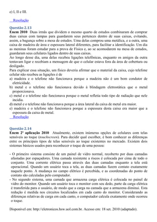 e) I, II e III.
Resolução
Questão 2.13
Enem 2010 Duas irmãs que dividem o mesmo quarto de estudos combinaram de comprar
duas caixas com tampas para guardarem seus pertences dentro de suas caixas, evitando,
assim, a bagunça sobre a mesa de estudos. Uma delas comprou uma metálica, e a outra, uma
caixa de madeira de área e espessura lateral diferentes, para facilitar a identificação. Um dia
as meninas foram estudar para a prova de Física e, ao se acomodarem na mesa de estudos,
guardaram seus celulares ligados dentro de suas caixas.
Ao longo desse dia, uma delas recebeu ligações telefônicas, enquanto os amigos da outra
tentavam ligar e recebiam a mensagem de que o celular estava fora da área de cobertura ou
desligado.
Para explicar essa situação, um físico deveria afirmar que o material da caixa, cujo telefone
celular não recebeu as ligações é de
a) madeira e o telefone não funcionava porque a madeira não é um bom condutor de
eletricidade.
b) metal e o telefone não funcionava devido à blindagem eletrostática que o metal
proporcionava.
c) metal e o telefone não funcionava porque o metal refletia todo tipo de radiação que nele
incidia.
d) metal e o telefone não funcionava porque a área lateral da caixa de metal era maior.
e) madeira e o telefone não funcionava porque a espessura desta caixa era maior que a
espessura da caixa de metal.
Resolução
Questão 2.14
Enem 2ª aplicação 2010 Atualmente, existem inúmeras opções de celulares com telas
sensíveis ao toque (touchscreen). Para decidir qual escolher, é bom conhecer as diferenças
entre os principais tipos de telas sensíveis ao toque existentes no mercado. Existem dois
sistemas básicos usados para reconhecer o toque de uma pessoa:
- O primeiro sistema consiste de um painel de vidro normal, recoberto por duas camadas
afastadas por espaçadores. Uma camada resistente a riscos é colocada por cima de todo o
conjunto. Uma corrente elétrica passa através das duas camadas enquanto a tela está
operacional. Quando um usuário toca a tela, as duas camadas fazem contato exatamente
naquele ponto. A mudança no campo elétrico é percebida, e as coordenadas do ponto de
contato são calculadas pelo computador.
- No segundo sistema, uma camada que armazena carga elétrica é colocada no painel de
vidro do monitor. Quando um usuário toca o monitor com seu dedo, parte da carga elétrica
é transferida para o usuário, de modo que a carga na camada que a armazena diminui. Esta
redução é medida nos circuitos localizados em cada canto do monitor. Considerando as
diferenças relativas de carga em cada canto, o computador calcula exatamente onde ocorreu
o toque.
Disponível em: http://eletronicos.hsw.uol.com.br. Acesso em: 18 set. 2010 (adaptado).
 