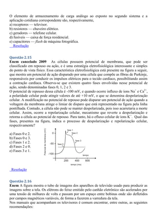 O elemento de armazenamento de carga análogo ao exposto no segundo sistema e a
aplicação cotidiana correspondente são, respectivamente,
a) receptores — televisor.
b) resistores — chuveiro elétrico.
c) geradores — telefone celular.
d) fusíveis — caixa de força residencial.
e) capacitores — flash de máquina fotográfica.
Resolução
Questão 2.15
Enem cancelado 2009 As células possuem potencial de membrana, que pode ser
classificado em repouso ou ação, e é uma estratégia eletrofisiológica interessante e simples
do ponto de vista físico. Essa característica eletrofisiológica está presente na figura a seguir,
que mostra um potencial de ação disparado por uma célula que compõe as fibras de Purkinje,
responsáveis por conduzir os impulsos elétricos para o tecido cardíaco, possibilitando assim
a contração cardíaca. Observa-se que existem quatro fases envolvidas nesse potencial de
ação, sendo denominadas fases 0, 1, 2 e 3.
O potencial de repouso dessa célula é -100 mV, e quando ocorre influxo de íons Na+
e Ca2+
,
a polaridade celular pode atingir valores de até +10 mV, o que se denomina despolarização
celular. A modificação no potencial de repouso pode disparar um potencial de ação quando a
voltagem da membrana atinge o limiar de disparo que está representado na figura pela linha
pontilhada. Contudo, a célula não pode se manter despolarizada, pois isso acarretaria a morte
celular. Assim, ocorre a repolarização celular, mecanismo que reverte a despolarização e
retorna a célula ao potencial de repouso. Para tanto, há o efluxo celular de íons K+
. Qual das
fases, presentes na figura, indica o processo de despolarização e repolarização celular,
respectivamente?
a) Fases 0 e 2.
b) Fases 0 e 3.
c) Fases 1 e 2.
d) Fases 2 e 0.
e) Fases 3 e 1.
Resolução
Questão 2.16
Enem A figura mostra o tubo de imagens dos aparelhos de televisão usado para produzir as
imagens sobre a tela. Os elétrons do feixe emitido pelo canhão eletrônico são acelerados por
uma tensão de milhares de volts e passam por um espaço entre bobinas onde são defletidos
por campos magnéticos variáveis, de forma a fazerem a varredura da tela.
Nos manuais que acompanham os televisores é comum encontrar, entre outras, as seguintes
recomendações:
 