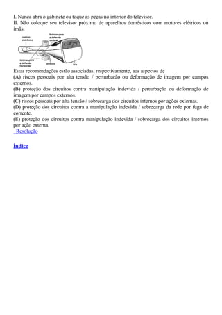 I. Nunca abra o gabinete ou toque as peças no interior do televisor.
II. Não coloque seu televisor próximo de aparelhos domésticos com motores elétricos ou
ímãs.
Estas recomendações estão associadas, respectivamente, aos aspectos de
(A) riscos pessoais por alta tensão / perturbação ou deformação de imagem por campos
externos.
(B) proteção dos circuitos contra manipulação indevida / perturbação ou deformação de
imagem por campos externos.
(C) riscos pessoais por alta tensão / sobrecarga dos circuitos internos por ações externas.
(D) proteção dos circuitos contra a manipulação indevida / sobrecarga da rede por fuga de
corrente.
(E) proteção dos circuitos contra manipulação indevida / sobrecarga dos circuitos internos
por ação externa.
Resolução
Índice
 