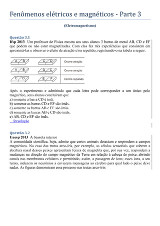 Fenômenos elétricos e magnéticos - Parte 3
(Eletromagnetismo)
Questão 3.1
Ifsp 2013 Um professor de Física mostra aos seus alunos 3 barras de metal AB, CD e EF
que podem ou não estar magnetizadas. Com elas faz três experiências que consistem em
aproximá-las e observar o efeito de atração e/ou repulsão, registrando-o na tabela a seguir.
Após o experimento e admitindo que cada letra pode corresponder a um único polo
magnético, seus alunos concluíram que
a) somente a barra CD é ímã.
b) somente as barras CD e EF são ímãs.
c) somente as barras AB e EF são ímãs.
d) somente as barras AB e CD são ímãs.
e) AB, CD e EF são ímãs.
Resolução
Questão 3.2
Unesp 2013 A bússola interior
A comunidade científica, hoje, admite que certos animais detectam e respondem a campos
magnéticos. No caso das trutas arco-íris, por exemplo, as células sensoriais que cobrem a
abertura nasal desses peixes apresentam feixes de magnetita que, por sua vez, respondem a
mudanças na direção do campo magnético da Terra em relação à cabeça do peixe, abrindo
canais nas membranas celulares e permitindo, assim, a passagem de íons; esses íons, a seu
turno, induzem os neurônios a enviarem mensagens ao cérebro para qual lado o peixe deve
nadar. As figuras demonstram esse processo nas trutas arco-íris:
 