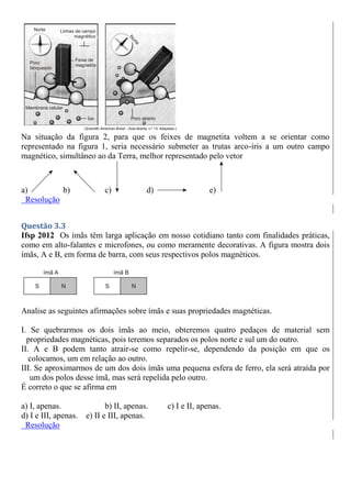Na situação da figura 2, para que os feixes de magnetita voltem a se orientar como
representado na figura 1, seria necessário submeter as trutas arco-íris a um outro campo
magnético, simultâneo ao da Terra, melhor representado pelo vetor
a) b) c) d) e)
Resolução
Questão 3.3
Ifsp 2012 Os ímãs têm larga aplicação em nosso cotidiano tanto com finalidades práticas,
como em alto-falantes e microfones, ou como meramente decorativas. A figura mostra dois
ímãs, A e B, em forma de barra, com seus respectivos polos magnéticos.
Analise as seguintes afirmações sobre ímãs e suas propriedades magnéticas.
I. Se quebrarmos os dois ímãs ao meio, obteremos quatro pedaços de material sem
propriedades magnéticas, pois teremos separados os polos norte e sul um do outro.
II. A e B podem tanto atrair-se como repelir-se, dependendo da posição em que os
colocamos, um em relação ao outro.
III. Se aproximarmos de um dos dois ímãs uma pequena esfera de ferro, ela será atraída por
um dos polos desse ímã, mas será repelida pelo outro.
É correto o que se afirma em
a) I, apenas. b) II, apenas. c) I e II, apenas.
d) I e III, apenas. e) II e III, apenas.
Resolução
 