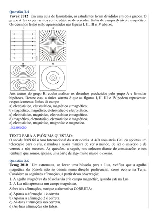 Questão 3.4
Fuvest 2012 Em uma aula de laboratório, os estudantes foram divididos em dois grupos. O
grupo A fez experimentos com o objetivo de desenhar linhas de campo elétrico e magnético.
Os desenhos feitos estão apresentados nas figuras I, II, III e IV abaixo.
Aos alunos do grupo B, coube analisar os desenhos produzidos pelo grupo A e formular
hipóteses. Dentre elas, a única correta é que as figuras I, II, III e IV podem representar,
respectivamente, linhas de campo
a) eletrostático, eletrostático, magnético e magnético.
b) magnético, magnético, eletrostático e eletrostático.
c) eletrostático, magnético, eletrostático e magnético.
d) magnético, eletrostático, eletrostático e magnético.
e) eletrostático, magnético, magnético e magnético.
Resolução
TEXTO PARA A PRÓXIMA QUESTÃO:
O ano de 2009 foi o Ano Internacional da Astronomia. A 400 anos atrás, Galileu apontou um
telescópio para o céu, e mudou a nossa maneira de ver o mundo, de ver o universo e de
vermos a nós mesmos. As questões, a seguir, nos colocam diante de constatações e nos
lembram que somos, apenas, uma parte de algo muito maior: o cosmo.
Questão 3.5
Uemg 2010 Um astronauta, ao levar uma bússola para a Lua, verifica que a agulha
magnética da bússola não se orienta numa direção preferencial, como ocorre na Terra.
Considere as seguintes afirmações, a partir dessa observação:
1. A agulha magnética da bússola não cria campo magnético, quando está na Lua.
2. A Lua não apresenta um campo magnético.
Sobre tais afirmações, marque a alternativa CORRETA:
a) Apenas a afirmação 1 é correta.
b) Apenas a afirmação 2 é correta.
c) As duas afirmações são corretas.
d) As duas afirmações são falsas.
 
