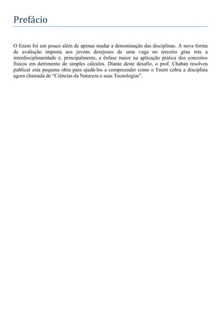 Prefácio
O Enem foi um pouco além de apenas mudar a denominação das disciplinas. A nova forma
de avaliação imposta aos jovens desejosos de uma vaga no terceiro grau trás a
interdisciplinaridade e, principalmente, a ênfase maior na aplicação prática dos conceitos
físicos em detrimento de simples cálculos. Diante deste desafio, o prof. Chaban resolveu
publicar esta pequena obra para ajudá-los a compreender como o Enem cobra a disciplina
agora chamada de “Ciências da Natureza e suas Tecnologias”.
 