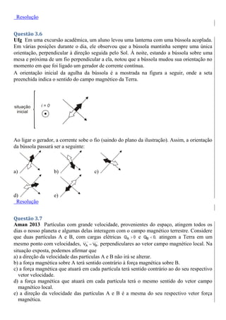 Resolução
Questão 3.6
Ufg Em uma excursão acadêmica, um aluno levou uma lanterna com uma bússola acoplada.
Em várias posições durante o dia, ele observou que a bússola mantinha sempre uma única
orientação, perpendicular à direção seguida pelo Sol. À noite, estando a bússola sobre uma
mesa e próxima de um fio perpendicular a ela, notou que a bússola mudou sua orientação no
momento em que foi ligado um gerador de corrente contínua.
A orientação inicial da agulha da bússola é a mostrada na figura a seguir, onde a seta
preenchida indica o sentido do campo magnético da Terra.
Ao ligar o gerador, a corrente sobe o fio (saindo do plano da ilustração). Assim, a orientação
da bússola passará ser a seguinte:
a) b) c)
d) e)
Resolução
Questão 3.7
Aman 2013 Partículas com grande velocidade, provenientes do espaço, atingem todos os
dias o nosso planeta e algumas delas interagem com o campo magnético terrestre. Considere
que duas partículas A e B, com cargas elétricas A
Q 0
 e B
Q 0,
 atingem a Terra em um
mesmo ponto com velocidades, A B
V V ,
 perpendiculares ao vetor campo magnético local. Na
situação exposta, podemos afirmar que
a) a direção da velocidade das partículas A e B não irá se alterar.
b) a força magnética sobre A terá sentido contrário à força magnética sobre B.
c) a força magnética que atuará em cada partícula terá sentido contrário ao do seu respectivo
vetor velocidade.
d) a força magnética que atuará em cada partícula terá o mesmo sentido do vetor campo
magnético local.
e) a direção da velocidade das partículas A e B é a mesma do seu respectivo vetor força
magnética.
 
