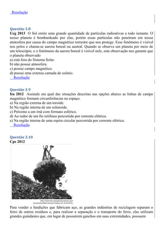 Resolução
Questão 3.8
Ueg 2013 O Sol emite uma grande quantidade de partículas radioativas a todo instante. O
nosso planeta é bombardeado por elas, porém essas partículas não penetram em nossa
atmosfera por causa do campo magnético terrestre que nos protege. Esse fenômeno é visível
nos polos e chama-se aurora boreal ou austral. Quando se observa um planeta por meio de
um telescópio, e o fenômeno da aurora boreal é visível nele, esta observação nos garante que
o planeta observado
a) está fora do Sistema Solar.
b) não possui atmosfera.
c) possui campo magnético.
d) possui uma extensa camada de ozônio.
Resolução
Questão 3.9
Ita 2012 Assinale em qual das situações descritas nas opções abaixo as linhas de campo
magnético formam circunferências no espaço.
a) Na região externa de um toroide.
b) Na região interna de um solenoide.
c) Próximo a um ímã com formato esférico.
d) Ao redor de um fio retilíneo percorrido por corrente elétrica.
e) Na região interna de uma espira circular percorrida por corrente elétrica.
Resolução
Questão 3.10
Cps 2012
Para vender a fundições que fabricam aço, as grandes indústrias de reciclagem separam o
ferro de outros resíduos e, para realizar a separação e o transporte do ferro, elas utilizam
grandes guindastes que, em lugar de possuírem ganchos em suas extremidades, possuem
 