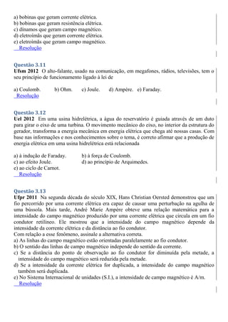 a) bobinas que geram corrente elétrica.
b) bobinas que geram resistência elétrica.
c) dínamos que geram campo magnético.
d) eletroímãs que geram corrente elétrica.
e) eletroímãs que geram campo magnético.
Resolução
Questão 3.11
Ufsm 2012 O alto-falante, usado na comunicação, em megafones, rádios, televisões, tem o
seu princípio de funcionamento ligado à lei de
a) Coulomb. b) Ohm. c) Joule. d) Ampère. e) Faraday.
Resolução
Questão 3.12
Uel 2012 Em uma usina hidrelétrica, a água do reservatório é guiada através de um duto
para girar o eixo de uma turbina. O movimento mecânico do eixo, no interior da estrutura do
gerador, transforma a energia mecânica em energia elétrica que chega até nossas casas. Com
base nas informações e nos conhecimentos sobre o tema, é correto afirmar que a produção de
energia elétrica em uma usina hidrelétrica está relacionada
a) à indução de Faraday. b) à força de Coulomb.
c) ao efeito Joule. d) ao princípio de Arquimedes.
e) ao ciclo de Carnot.
Resolução
Questão 3.13
Ufpr 2011 Na segunda década do século XIX, Hans Christian Oersted demonstrou que um
fio percorrido por uma corrente elétrica era capaz de causar uma perturbação na agulha de
uma bússola. Mais tarde, André Marie Ampère obteve uma relação matemática para a
intensidade do campo magnético produzido por uma corrente elétrica que circula em um fio
condutor retilíneo. Ele mostrou que a intensidade do campo magnético depende da
intensidade da corrente elétrica e da distância ao fio condutor.
Com relação a esse fenômeno, assinale a alternativa correta.
a) As linhas do campo magnético estão orientadas paralelamente ao fio condutor.
b) O sentido das linhas de campo magnético independe do sentido da corrente.
c) Se a distância do ponto de observação ao fio condutor for diminuída pela metade, a
intensidade do campo magnético será reduzida pela metade.
d) Se a intensidade da corrente elétrica for duplicada, a intensidade do campo magnético
também será duplicada.
e) No Sistema Internacional de unidades (S.I.), a intensidade de campo magnético é A/m.
Resolução
 