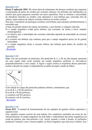 Questão 3.14
Enem 2ª aplicação 2010 Há vários tipos de tratamentos de doenças cerebrais que requerem
a estimulação de partes do cérebro por correntes elétricas. Os eletrodos são introduzidos no
cérebro para gerar pequenas correntes em áreas específicas. Para se eliminar a necessidade
de introduzir eletrodos no cérebro, uma alternativa é usar bobinas que, colocadas fora da
cabeça, sejam capazes de induzir correntes elétricas no tecido cerebral.
Para que o tratamento de patologias cerebrais com bobinas seja realizado satisfatoriamente, é
necessário que
a) haja um grande número de espiras nas bobinas, o que diminui a voltagem induzida.
b) o campo magnético criado pelas bobinas seja constante, de forma a haver indução
eletromagnética.
c) se observe que a intensidade das correntes induzidas depende da intensidade da corrente
nas bobinas.
d) a corrente nas bobinas seja contínua, para que o campo magnético possa ser de grande
intensidade.
e) o campo magnético dirija a corrente elétrica das bobinas para dentro do cérebro do
paciente.
Resolução
Questão 3.15
Uece Em um acelerador de partículas, três partículas K, L, e M, de alta energia, penetram
em uma região onde existe somente um campo magnético uniforme B , movendo-se
perpendicularmente a esse campo. A figura a seguir mostra as trajetórias dessas partículas
(sendo a direção do campo B perpendicular ao plano do papel, saindo da folha).
Com relação às cargas das partículas podemos afirmar, corretamente, que
a) as de K, L e M são positivas.
b) as de K e M são positivas.
c) somente a de M é positiva.
d) somente a de K é positiva.
Resolução
Questão 3.16
Enem 2011 O manual de funcionamento de um captador de guitarra elétrica apresenta o
seguinte texto:
Esse captador comum consiste de uma bobina, fios condutores enrolados em torno de um
ímã permanente. O campo magnético do ímã induz o ordenamento dos polos magnéticos na
corda da guitarra, que está próxima a ele. Assim, quando a corda é tocada, as oscilações
produzem variações, com o mesmo padrão, no fluxo magnético que atravessa a bobina. Isso
 