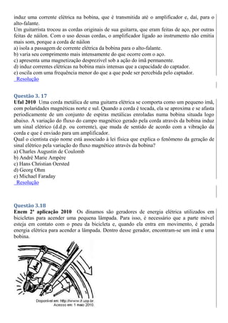 induz uma corrente elétrica na bobina, que é transmitida até o amplificador e, daí, para o
alto-falante.
Um guitarrista trocou as cordas originais de sua guitarra, que eram feitas de aço, por outras
feitas de náilon. Com o uso dessas cordas, o amplificador ligado ao instrumento não emitia
mais som, porque a corda de náilon
a) isola a passagem de corrente elétrica da bobina para o alto-falante.
b) varia seu comprimento mais intensamente do que ocorre com o aço.
c) apresenta uma magnetização desprezível sob a ação do ímã permanente.
d) induz correntes elétricas na bobina mais intensas que a capacidade do captador.
e) oscila com uma frequência menor do que a que pode ser percebida pelo captador.
Resolução
Questão 3. 17
Ufal 2010 Uma corda metálica de uma guitarra elétrica se comporta como um pequeno ímã,
com polaridades magnéticas norte e sul. Quando a corda é tocada, ela se aproxima e se afasta
periodicamente de um conjunto de espiras metálicas enroladas numa bobina situada logo
abaixo. A variação do fluxo do campo magnético gerado pela corda através da bobina induz
um sinal elétrico (d.d.p. ou corrente), que muda de sentido de acordo com a vibração da
corda e que é enviado para um amplificador.
Qual o cientista cujo nome está associado à lei física que explica o fenômeno da geração de
sinal elétrico pela variação do fluxo magnético através da bobina?
a) Charles Augustin de Coulomb
b) André Marie Ampère
c) Hans Christian Oersted
d) Georg Ohm
e) Michael Faraday
Resolução
Questão 3.18
Enem 2ª aplicação 2010 Os dínamos são geradores de energia elétrica utilizados em
bicicletas para acender uma pequena lâmpada. Para isso, é necessário que a parte móvel
esteja em contato com o pneu da bicicleta e, quando ela entra em movimento, é gerada
energia elétrica para acender a lâmpada. Dentro desse gerador, encontram-se um imã e uma
bobina.
 