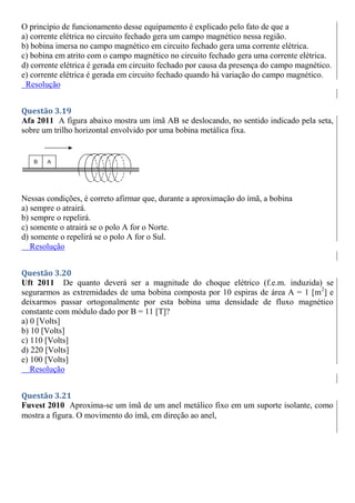 O princípio de funcionamento desse equipamento é explicado pelo fato de que a
a) corrente elétrica no circuito fechado gera um campo magnético nessa região.
b) bobina imersa no campo magnético em circuito fechado gera uma corrente elétrica.
c) bobina em atrito com o campo magnético no circuito fechado gera uma corrente elétrica.
d) corrente elétrica é gerada em circuito fechado por causa da presença do campo magnético.
e) corrente elétrica é gerada em circuito fechado quando há variação do campo magnético.
Resolução
Questão 3.19
Afa 2011 A figura abaixo mostra um ímã AB se deslocando, no sentido indicado pela seta,
sobre um trilho horizontal envolvido por uma bobina metálica fixa.
Nessas condições, é correto afirmar que, durante a aproximação do ímã, a bobina
a) sempre o atrairá.
b) sempre o repelirá.
c) somente o atrairá se o polo A for o Norte.
d) somente o repelirá se o polo A for o Sul.
Resolução
Questão 3.20
Uft 2011 De quanto deverá ser a magnitude do choque elétrico (f.e.m. induzida) se
segurarmos as extremidades de uma bobina composta por 10 espiras de área A = 1 [m2
] e
deixarmos passar ortogonalmente por esta bobina uma densidade de fluxo magnético
constante com módulo dado por B = 11 [T]?
a) 0 [Volts]
b) 10 [Volts]
c) 110 [Volts]
d) 220 [Volts]
e) 100 [Volts]
Resolução
Questão 3.21
Fuvest 2010 Aproxima-se um ímã de um anel metálico fixo em um suporte isolante, como
mostra a figura. O movimento do ímã, em direção ao anel,
 