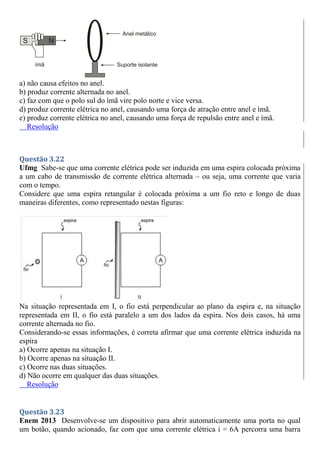 a) não causa efeitos no anel.
b) produz corrente alternada no anel.
c) faz com que o polo sul do ímã vire polo norte e vice versa.
d) produz corrente elétrica no anel, causando uma força de atração entre anel e ímã.
e) produz corrente elétrica no anel, causando uma força de repulsão entre anel e ímã.
Resolução
Questão 3.22
Ufmg Sabe-se que uma corrente elétrica pode ser induzida em uma espira colocada próxima
a um cabo de transmissão de corrente elétrica alternada – ou seja, uma corrente que varia
com o tempo.
Considere que uma espira retangular é colocada próxima a um fio reto e longo de duas
maneiras diferentes, como representado nestas figuras:
Na situação representada em I, o fio está perpendicular ao plano da espira e, na situação
representada em II, o fio está paralelo a um dos lados da espira. Nos dois casos, há uma
corrente alternada no fio.
Considerando-se essas informações, é correta afirmar que uma corrente elétrica induzida na
espira
a) Ocorre apenas na situação I.
b) Ocorre apenas na situação II.
c) Ocorre nas duas situações.
d) Não ocorre em qualquer das duas situações.
Resolução
Questão 3.23
Enem 2013 Desenvolve-se um dispositivo para abrir automaticamente uma porta no qual
um botão, quando acionado, faz com que uma corrente elétrica i = 6A percorra uma barra
 