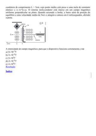 condutora de comprimento L = 5cm, cujo ponto médio está preso a uma mola de constante
elástica 2
k 5 10 N/ cm.

  O sistema mola-condutor está imerso em um campo magnético
uniforme perpendicular ao plano. Quando acionado o botão, a barra sairá da posição do
equilíbrio a uma velocidade média de 5m/s e atingirá a catraca em 6 milissegundos, abrindo
a porta.
A intensidade do campo magnético, para que o dispositivo funcione corretamente, é de
a) 1
5 10 T


b) 2
5 10 T


c) 1
5 10 T

d) 2
2 10 T


e) 0
2 10 T

Resolução
Índice
 