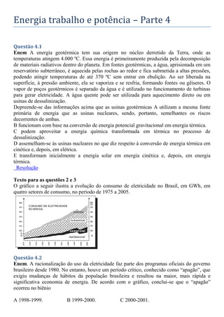 Energia trabalho e potência – Parte 4
Questão 4.1
Enem A energia geotérmica tem sua origem no núcleo derretido da Terra, onde as
temperaturas atingem 4.000 ºC. Essa energia é primeiramente produzida pela decomposição
de materiais radiativos dentro do planeta. Em fontes geotérmicas, a água, aprisionada em um
reservatório subterrâneo, é aquecida pelas rochas ao redor e fica submetida a altas pressões,
podendo atingir temperaturas de até 370 ºC sem entrar em ebulição. Ao ser liberada na
superfície, à pressão ambiente, ela se vaporiza e se resfria, formando fontes ou gêiseres. O
vapor de poços geotérmicos é separado da água e é utilizado no funcionamento de turbinas
para gerar eletricidade. A água quente pode ser utilizada para aquecimento direto ou em
usinas de dessalinização.
Depreende-se das informações acima que as usinas geotérmicas A utilizam a mesma fonte
primária de energia que as usinas nucleares, sendo, portanto, semelhantes os riscos
decorrentes de ambas.
B funcionam com base na conversão de energia potencial gravitacional em energia térmica.
C podem aproveitar a energia química transformada em térmica no processo de
dessalinização.
D assemelham-se às usinas nucleares no que diz respeito à conversão de energia térmica em
cinética e, depois, em elétrica.
E transformam inicialmente a energia solar em energia cinética e, depois, em energia
térmica.
Resolução
Texto para as questões 2 e 3
O gráfico a seguir ilustra a evolução do consumo de eletricidade no Brasil, em GWh, em
quatro setores de consumo, no período de 1975 a 2005.
Questão 4.2
Enem. A racionalização do uso da eletricidade faz parte dos programas oficiais do governo
brasileiro desde 1980. No entanto, houve um período crítico, conhecido como “apagão”, que
exigiu mudanças de hábitos da população brasileira e resultou na maior, mais rápida e
significativa economia de energia. De acordo com o gráfico, conclui-se que o “apagão”
ocorreu no biênio
A 1998-1999. B 1999-2000. C 2000-2001.
 