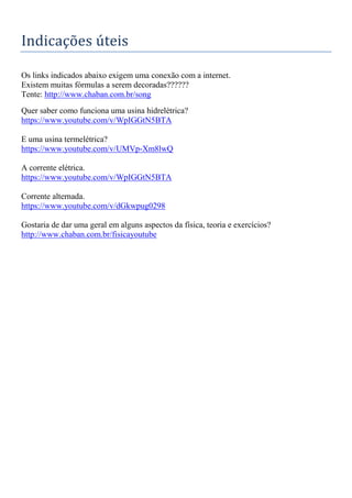 Indicações úteis
Os links indicados abaixo exigem uma conexão com a internet.
Existem muitas fórmulas a serem decoradas??????
Tente: http://www.chaban.com.br/song
Quer saber como funciona uma usina hidrelétrica?
https://www.youtube.com/v/WpIGGtN5BTA
E uma usina termelétrica?
https://www.youtube.com/v/UMVp-Xm8lwQ
A corrente elétrica.
https://www.youtube.com/v/WpIGGtN5BTA
Corrente alternada.
https://www.youtube.com/v/dGkwpug0298
Gostaria de dar uma geral em alguns aspectos da física, teoria e exercícios?
http://www.chaban.com.br/fisicayoutube
 