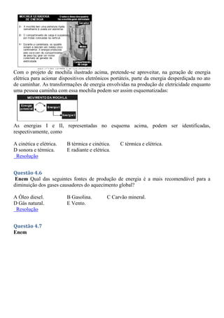 Com o projeto de mochila ilustrado acima, pretende-se aproveitar, na geração de energia
elétrica para acionar dispositivos eletrônicos portáteis, parte da energia desperdiçada no ato
de caminhar. As transformações de energia envolvidas na produção de eletricidade enquanto
uma pessoa caminha com essa mochila podem ser assim esquematizadas:
As energias I e II, representadas no esquema acima, podem ser identificadas,
respectivamente, como
A cinética e elétrica. B térmica e cinética. C térmica e elétrica.
D sonora e térmica. E radiante e elétrica.
Resolução
Questão 4.6
Enem Qual das seguintes fontes de produção de energia é a mais recomendável para a
diminuição dos gases causadores do aquecimento global?
A Óleo diesel. B Gasolina. C Carvão mineral.
D Gás natural. E Vento.
Resolução
Questão 4.7
Enem
 