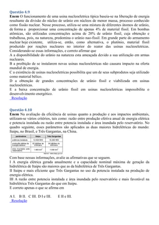 Questão 4.9
Enem O funcionamento de uma usina nucleoeletrica típica baseia-se na liberação de energia
resultante da divisão do núcleo de urânio em núcleos de menor massa, processo conhecido
como fissão nuclear. Nesse processo, utiliza-se uma mistura de diferentes átomos de urânio,
de forma a proporcionar uma concentração de apenas 4% de material físsil. Em bombas
atômicas, são utilizadas concentrações acima de 20% de urânio físsil, cuja obtenção e
trabalhosa, pois, na natureza, predomina o urânio nao-fissil. Em grande parte do armamento
nuclear hoje existente, utiliza-se, então, como alternativa, o plutônio, material físsil
produzido por reações nucleares no interior do reator das usinas nucleoeletricas.
Considerando-se essas informações, e correto afirmar que
A a disponibilidade do urânio na natureza esta ameaçada devido a sua utilização em armas
nucleares.
B a proibição de se instalarem novas usinas nucleoeletricas não causara impacto na oferta
mundial de energia.
C a existência de usinas nucleoeletricas possibilita que um de seus subprodutos seja utilizado
como material bélico.
D a obtenção de grandes concentrações de urânio físsil e viabilizada em usinas
nucleoeletricas.
E a baixa concentração de urânio físsil em usinas nucleoeletricas impossibilita o
desenvolvimento energético.
Resolução
Questão 4.10
Enem Na avaliação da eficiência de usinas quanto a produção e aos impactos ambientais,
utilizam-se vários critérios, tais como: razão entre produção efetiva anual de energia elétrica
e potencia instalada ou razão entre potencia instalada e área inundada pelo reservatório. No
quadro seguinte, esses parâmetros são aplicados as duas maiores hidrelétricas do mundo:
Itaipu, no Brasil, e Três Gargantas, na China.
Com base nessas informações, avalie as afirmativas que se seguem.
I A energia elétrica gerada anualmente e a capacidade nominal máxima de geração da
hidrelétrica de Itaipu são maiores que as da hidrelétrica de Três Gargantas.
II Itaipu e mais eficiente que Três Gargantas no uso da potencia instalada na produção de
energia elétrica.
III A razão entre potencia instalada e área inundada pelo reservatório e mais favorável na
hidrelétrica Três Gargantas do que em Itaipu.
E correto apenas o que se afirma em
A I. B II. C III. D I e III. E II e III.
Resolução
 