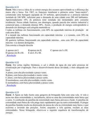 Questão 4.11
Enem. Não e nova a ideia de se extrair energia dos oceanos aproveitando-se a diferença das
mares alta e baixa. Em 1967, os franceses instalaram a primeira usina “mare-motriz”,
construindo uma barragem equipada de 24 turbinas, aproveitando-se a potencia máxima
instalada de 240 MW, suficiente para a demanda de uma cidade com 200 mil habitantes.
Aproximadamente 10% da potencia total instalada são demandados pelo consumo
residencial. Nessa cidade francesa, aos domingos, quando parcela dos setores industrial e
comercial para, a demanda diminui 40%. Assim, a produção de energia correspondente a
demanda aos domingos será atingida mantendo-se
I todas as turbinas em funcionamento, com 60% da capacidade máxima de produção de
cada uma delas.
II a metade das turbinas funcionando em capacidade máxima e o restante, com 20% da
capacidade máxima.
III quatorze turbinas funcionando em capacidade máxima , uma com 40% da capacidade
máxima e as demais desligadas.
Esta correta a situação descrita
A apenas em I. B apenas em II. C apenas em I e III.
D apenas em II e III. E em I, II e III.
Resolução
Questão 4.12
Enem. Em certas regiões litorâneas, o sal e obtido da água do mar pelo processo de
cristalização por evaporação. Para o desenvolvimento dessa atividade, e mais adequado um
local
A plano, com alta pluviosidade e pouco vento.
B plano, com baixa pluviosidade e muito vento.
C plano, com baixa pluviosidade e pouco vento.
D montanhoso, com alta pluviosidade e muito vento.
E montanhoso, com baixa pluviosidade e pouco vento.
Resolução
Questão 4.13
Enem. A figura ao lado ilustra uma gangorra de brinquedo feita com uma vela. A vela e
acesa nas duas extremidades e, inicialmente, deixa-se uma das extremidades mais baixa que
a outra. A combustão da parafina da extremidade mais baixa provoca a fusão. A parafina da
extremidade mais baixa da vela pinga mais rapidamente que na outra extremidade. O pingar
da parafina fundida resulta na diminuição da massa da vela na extremidade mais baixa, o que
ocasiona a inversão das posições. Assim, enquanto a vela queima, oscilam as duas
extremidades. Nesse brinquedo, observa-se a seguinte sequência de transformações de
energia:
 