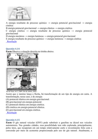 A energia resultante de processo químico → energia potencial gravitacional → energia
cinética
B energia potencial gravitacional → energia elástica → energia cinética
C energia cinética → energia resultante de processo químico → energia potencial
gravitacional
D energia mecânica → energia luminosa → energia potencial gravitacional
E energia resultante do processo químico → energia luminosa → energia cinética
Resolução
Questão 4.14
Enem Observe a situação descrita na tirinha abaixo.
Assim que o menino lança a flecha, há transformação de um tipo de energia em outra. A
transformação, nesse caso, é de energia
(A) potencial elástica em energia gravitacional.
(B) gravitacional em energia potencial.
(C) potencial elástica em energia cinética.
(D) cinética em energia potencial elástica.
(E) gravitacional em energia cinética.
Resolução
Questão 4.15
Enem O gás natural veicular (GNV) pode substituir a gasolina ou álcool nos veículos
automotores. Nas grandes cidades, essa possibilidade tem sido explorada, principalmente,
pelos táxis, que recuperam em um tempo relativamente curto o investimento feito com a
conversão por meio da economia proporcionada pelo uso do gás natural. Atualmente, a
 