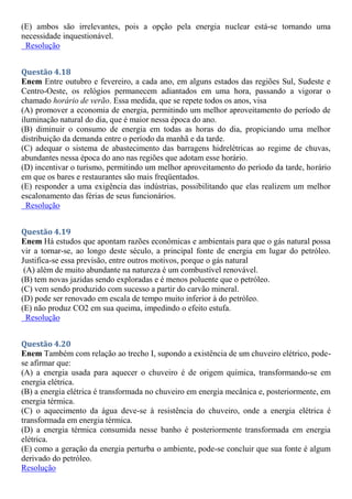 (E) ambos são irrelevantes, pois a opção pela energia nuclear está-se tornando uma
necessidade inquestionável.
Resolução
Questão 4.18
Enem Entre outubro e fevereiro, a cada ano, em alguns estados das regiões Sul, Sudeste e
Centro-Oeste, os relógios permanecem adiantados em uma hora, passando a vigorar o
chamado horário de verão. Essa medida, que se repete todos os anos, visa
(A) promover a economia de energia, permitindo um melhor aproveitamento do período de
iluminação natural do dia, que é maior nessa época do ano.
(B) diminuir o consumo de energia em todas as horas do dia, propiciando uma melhor
distribuição da demanda entre o período da manhã e da tarde.
(C) adequar o sistema de abastecimento das barragens hidrelétricas ao regime de chuvas,
abundantes nessa época do ano nas regiões que adotam esse horário.
(D) incentivar o turismo, permitindo um melhor aproveitamento do período da tarde, horário
em que os bares e restaurantes são mais freqüentados.
(E) responder a uma exigência das indústrias, possibilitando que elas realizem um melhor
escalonamento das férias de seus funcionários.
Resolução
Questão 4.19
Enem Há estudos que apontam razões econômicas e ambientais para que o gás natural possa
vir a tornar-se, ao longo deste século, a principal fonte de energia em lugar do petróleo.
Justifica-se essa previsão, entre outros motivos, porque o gás natural
(A) além de muito abundante na natureza é um combustível renovável.
(B) tem novas jazidas sendo exploradas e é menos poluente que o petróleo.
(C) vem sendo produzido com sucesso a partir do carvão mineral.
(D) pode ser renovado em escala de tempo muito inferior à do petróleo.
(E) não produz CO2 em sua queima, impedindo o efeito estufa.
Resolução
Questão 4.20
Enem Também com relação ao trecho I, supondo a existência de um chuveiro elétrico, pode-
se afirmar que:
(A) a energia usada para aquecer o chuveiro é de origem química, transformando-se em
energia elétrica.
(B) a energia elétrica é transformada no chuveiro em energia mecânica e, posteriormente, em
energia térmica.
(C) o aquecimento da água deve-se à resistência do chuveiro, onde a energia elétrica é
transformada em energia térmica.
(D) a energia térmica consumida nesse banho é posteriormente transformada em energia
elétrica.
(E) como a geração da energia perturba o ambiente, pode-se concluir que sua fonte é algum
derivado do petróleo.
Resolução
 