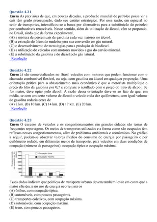 Questão 4.21
Enem As previsões de que, em poucas décadas, a produção mundial de petróleo possa vir a
cair têm grado preocupação, dado seu caráter estratégico. Por essa razão, em especial no
setor de transportes, intensificou-se a busca por alternativas para a substituição do petróleo
por combustíveis renováveis. Nesse sentido, além da utilização de álcool, vêm se propondo,
no Brasil, ainda que de forma experimental,
(A) a mistura de percentuais de gasolina cada vez maiores no álcool.
(B) a extração de óleos de madeira para sua conversão em gás natural.
(C) o desenvolvimento de tecnologias para a produção de biodiesel.
(D) a utilização de veículos com motores movidos a gás do carvão mineral.
(E) a substituição da gasolina e do diesel pelo gás natural.
Resolução
Questão 4.22
Enem Já são comercializados no Brasil veículos com motores que podem funcionar com o
chamado combustível flexível, ou seja, com gasolina ou álcool em qualquer proporção. Uma
orientação prática para o abastecimento mais econômico é que o motorista multiplique o
preço do litro da gasolina por 0,7 e compare o resultado com o preço do litro de álcool. Se
for maior, deve optar pelo álcool. A razão dessa orientação deve-se ao fato de que, em
média, se com um certo volume de álcool o veículo roda dez quilômetros, com igual volume
de gasolina rodaria cerca de
(A) 7 km. (B) 10 km. (C) 14 km. (D) 17 km. (E) 20 km.
Resolução
Questão 4.23
Enem O excesso de veículos e os congestionamentos em grandes cidades são temas de
frequentes reportagens. Os meios de transportes utilizados e a forma como são ocupados têm
reflexos nesses congestionamentos, além de problemas ambientais e econômicos. No gráfico
a seguir, podem-se observar valores médios do consumo de energia por passageiro e por
quilômetro rodado, em diferentes meios de transporte, para veículos em duas condições de
ocupação (número de passageiros): ocupação típica e ocupação máxima.
Esses dados indicam que políticas de transporte urbano devem também levar em conta que a
maior eficiência no uso de energia ocorre para os
(A) ônibus, com ocupação típica.
(B) automóveis, com poucos passageiros.
(C) transportes coletivos, com ocupação máxima.
(D) automóveis, com ocupação máxima.
(E) trens, com poucos passageiros.
 
